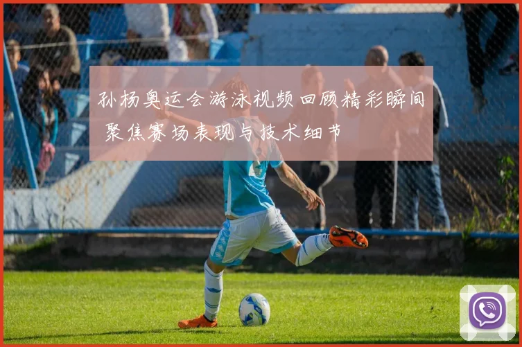孙杨奥运会游泳视频回顾精彩瞬间 聚焦赛场表现与技术细节