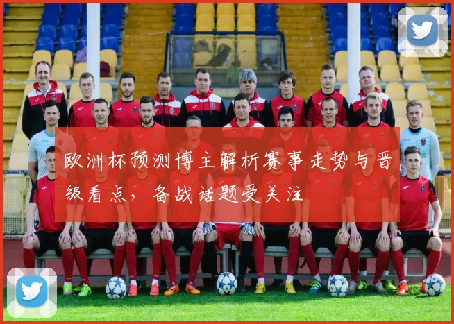 欧洲杯预测博主解析赛事走势与晋级看点,备战话题受关注