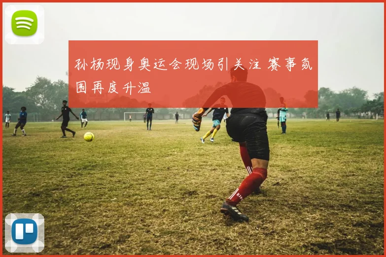 孙杨现身奥运会现场引关注 赛事氛围再度升温