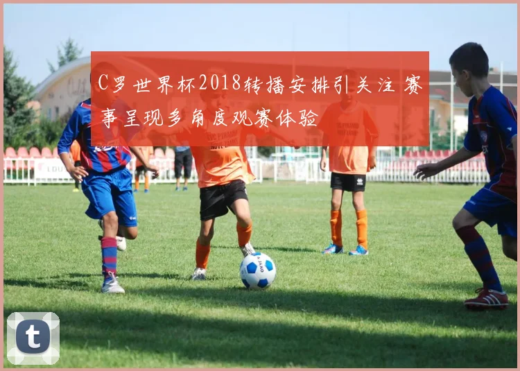 C罗世界杯2018转播安排引关注 赛事呈现多角度观赛体验