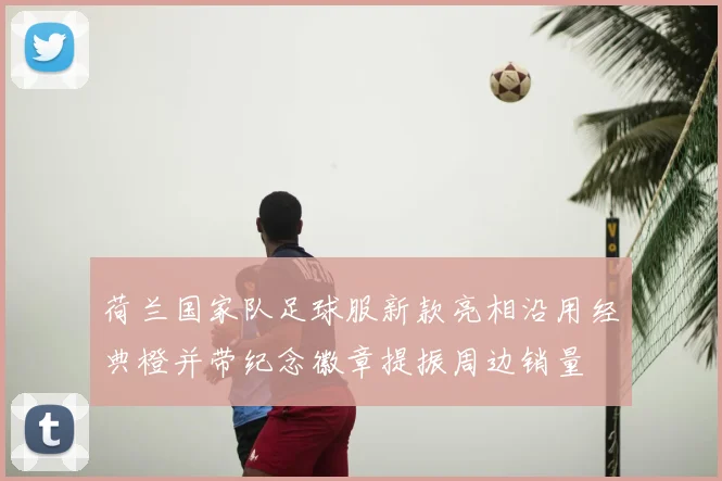 荷兰国家队足球服新款亮相沿用经典橙并带纪念徽章提振周边销量