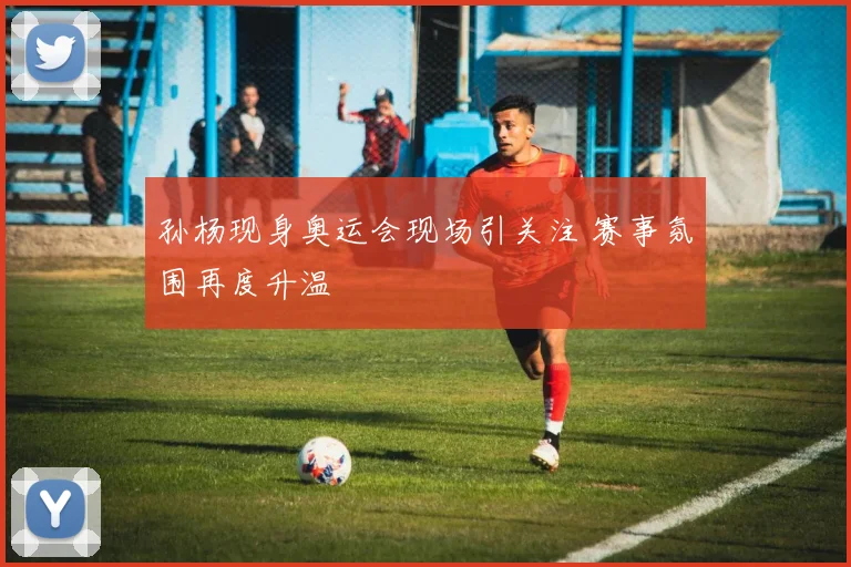 孙杨现身奥运会现场引关注 赛事氛围再度升温