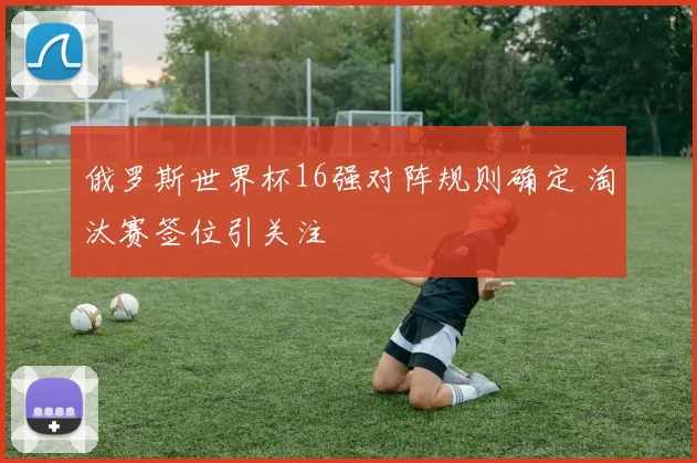 俄罗斯世界杯16强对阵规则确定 淘汰赛签位引关注