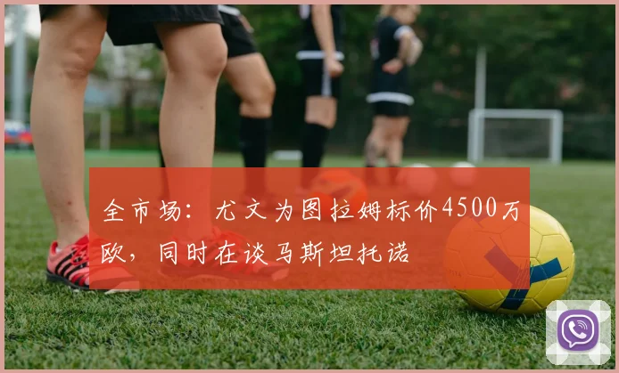 全市场:尤文为图拉姆标价4500万欧,同时在谈马斯坦托诺