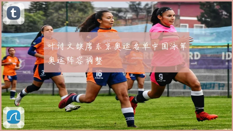 叶诗文缺席东京奥运名单中国泳军奥运阵容调整
