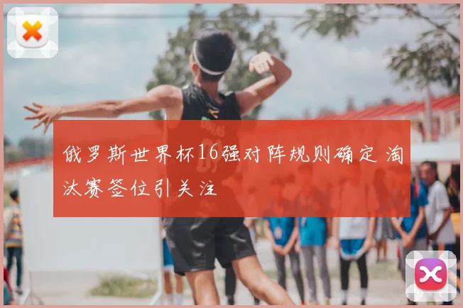 俄罗斯世界杯16强对阵规则确定 淘汰赛签位引关注