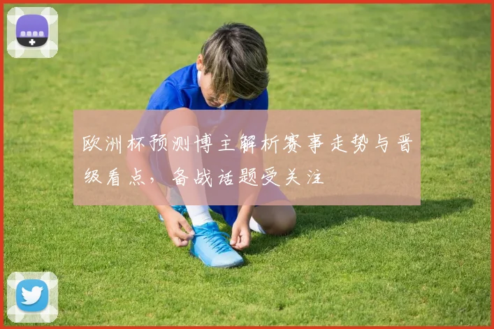 欧洲杯预测博主解析赛事走势与晋级看点，备战话题受关注