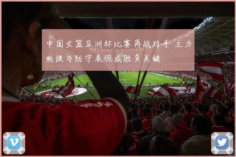 中国女篮亚洲杯比赛再战对手 主力轮换与防守表现成胜负关键