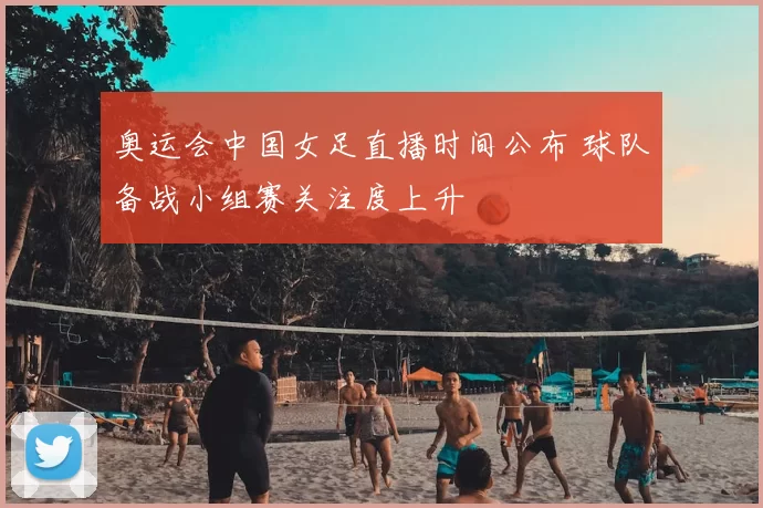 奥运会中国女足直播时间公布 球队备战小组赛关注度上升