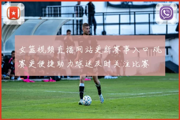 女篮视频直播网站更新赛事入口 观赛更便捷助力球迷及时关注比赛