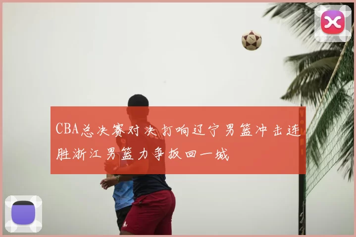 CBA总决赛对决打响辽宁男篮冲击连胜浙江男篮力争扳回一城