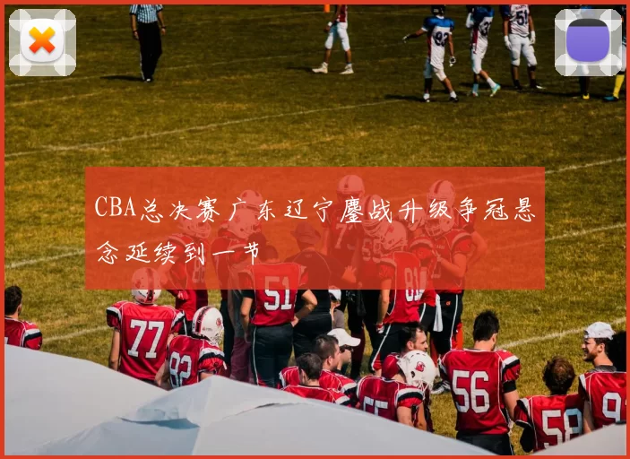 CBA总决赛广东辽宁鏖战升级争冠悬念延续到一节