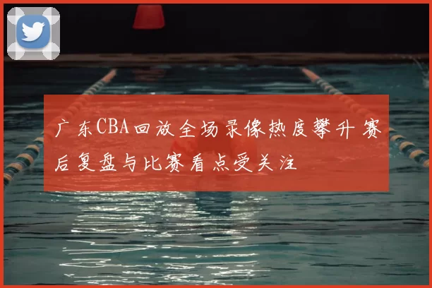 广东CBA回放全场录像热度攀升 赛后复盘与比赛看点受关注