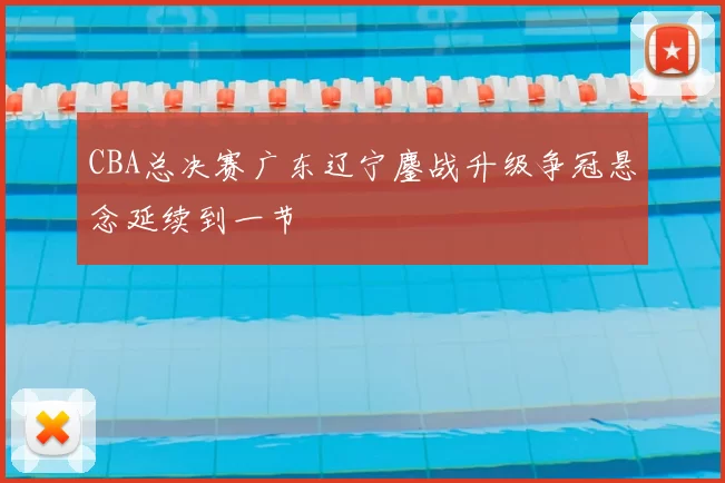CBA总决赛广东辽宁鏖战升级争冠悬念延续到一节