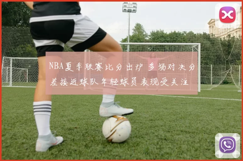 NBA夏季联赛比分出炉 多场对决分差接近球队年轻球员表现受关注