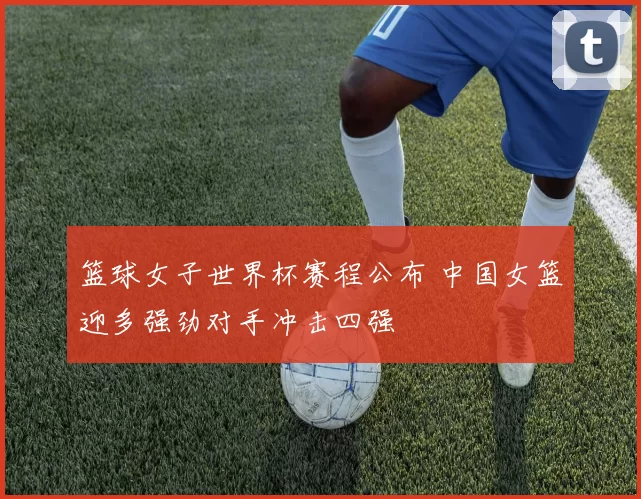 篮球女子世界杯赛程公布 中国女篮迎多强劲对手冲击四强