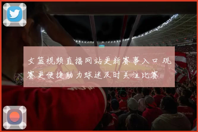 女篮视频直播网站更新赛事入口 观赛更便捷助力球迷及时关注比赛
