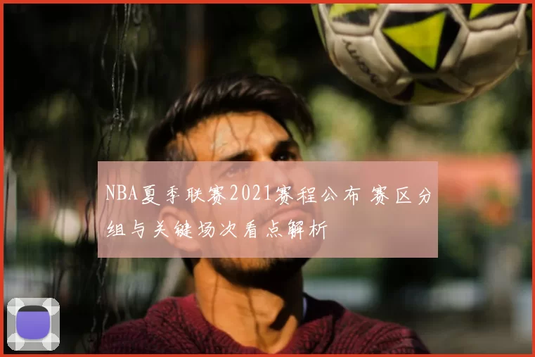 NBA夏季联赛2021赛程公布 赛区分组与关键场次看点解析