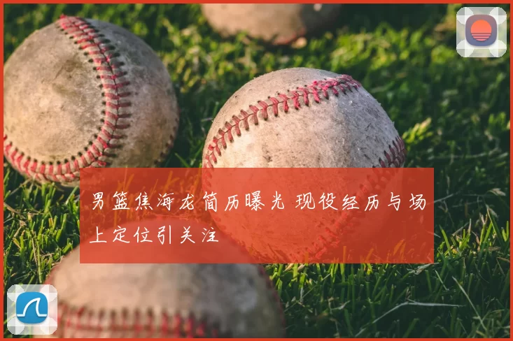 男篮焦海龙简历曝光 现役经历与场上定位引关注