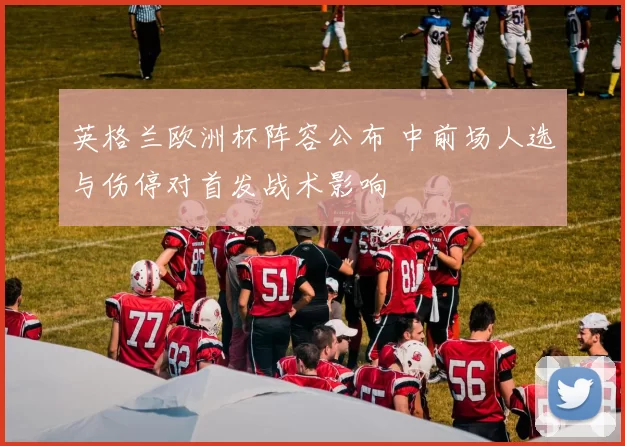 英格兰欧洲杯阵容公布 中前场人选与伤停对首发战术影响