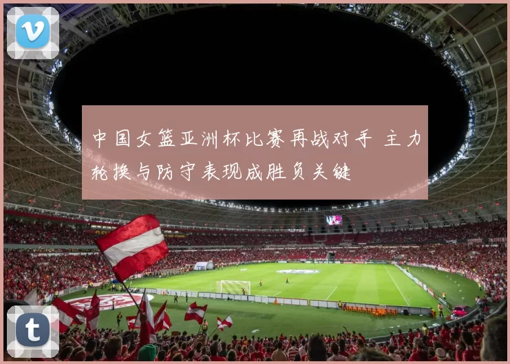 中国女篮亚洲杯比赛再战对手 主力轮换与防守表现成胜负关键