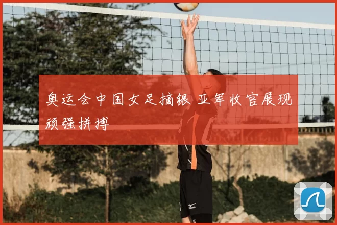 奥运会中国女足摘银 亚军收官展现顽强拼搏