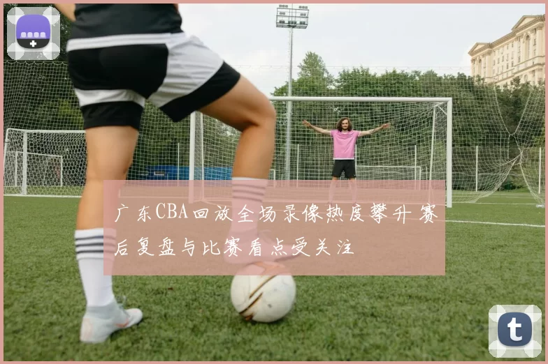 广东CBA回放全场录像热度攀升 赛后复盘与比赛看点受关注