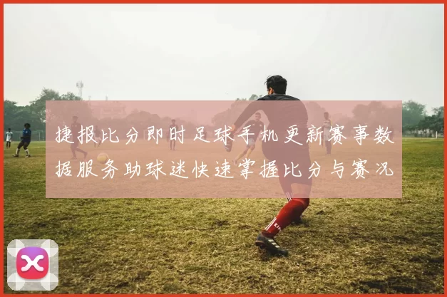 捷报比分即时足球手机更新赛事数据服务助球迷快速掌握比分与赛况