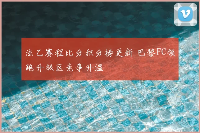 法乙赛程比分积分榜更新 巴黎FC领跑升级区竞争升温