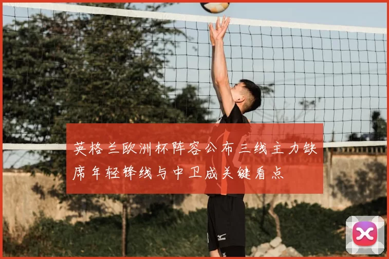 英格兰欧洲杯阵容公布三线主力缺席年轻锋线与中卫成关键看点