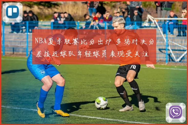 NBA夏季联赛比分出炉 多场对决分差接近球队年轻球员表现受关注