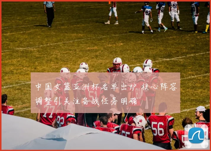 中国女篮亚洲杯名单出炉 核心阵容调整引关注备战任务明确