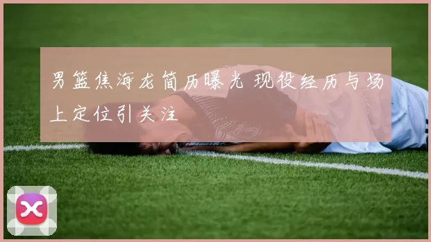 男篮焦海龙简历曝光 现役经历与场上定位引关注